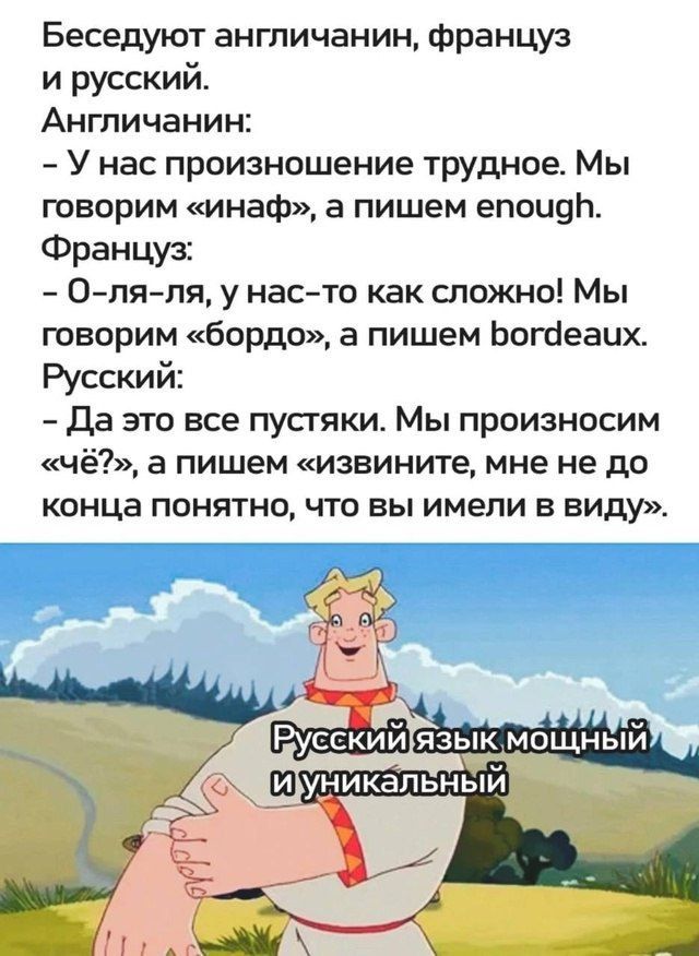 Беседуют англичанин, француз и русский.
Англичанин: - У нас произношение трудное. Мы говорим «инаф», а пишем enough.
Француз: - О-ля-ля, у нас-то как сложно! Мы говорим «бордо», а пишем bordeaux.
Русский: - Да это все пустяки. Мы произносим «чей?», а пишем «извините, мне не до конца понятно, что вы имели в виду». 
Русский язык мощный и уникальный
