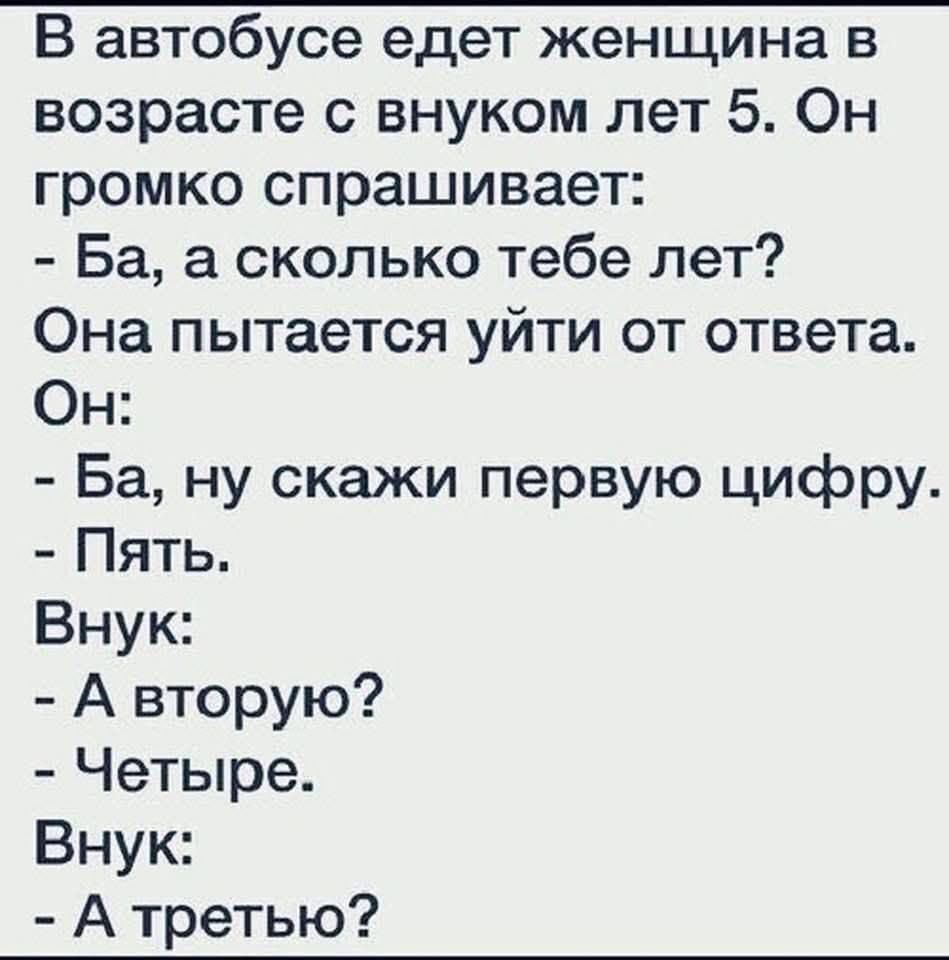 В автобусе едет женщина в возрасте с внуком лет 5. Он громко спрашивает:
- Ба, а сколько тебе лет?
Она пытается уйти от ответа.
Он:
- Ба, ну скажи первую цифру.
- Пять.
Внук:
- А вторую?
- Четыре.
Внук:
- А третью?