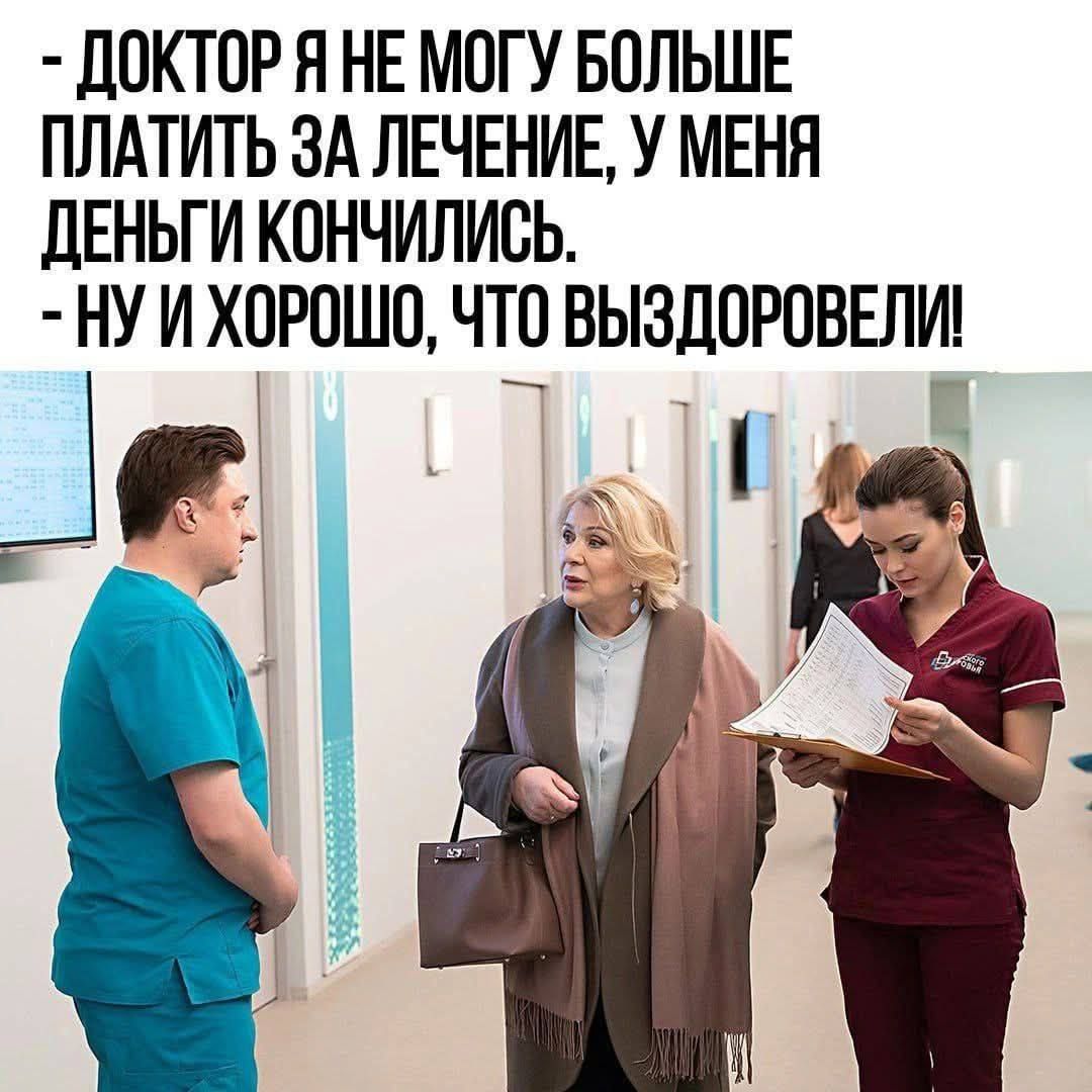 ДОКТОР Я НЕ МОГУ БОЛЬШЕ ПЛАТИТЬ ЗА ЛЕЧЕНИЕ, У МЕНЯ ДЕНЬГИ КОНЧИЛИСЬ.
- НУ И ХОРОШО, ЧТО ВЫЗДОРОВЕЛИ!