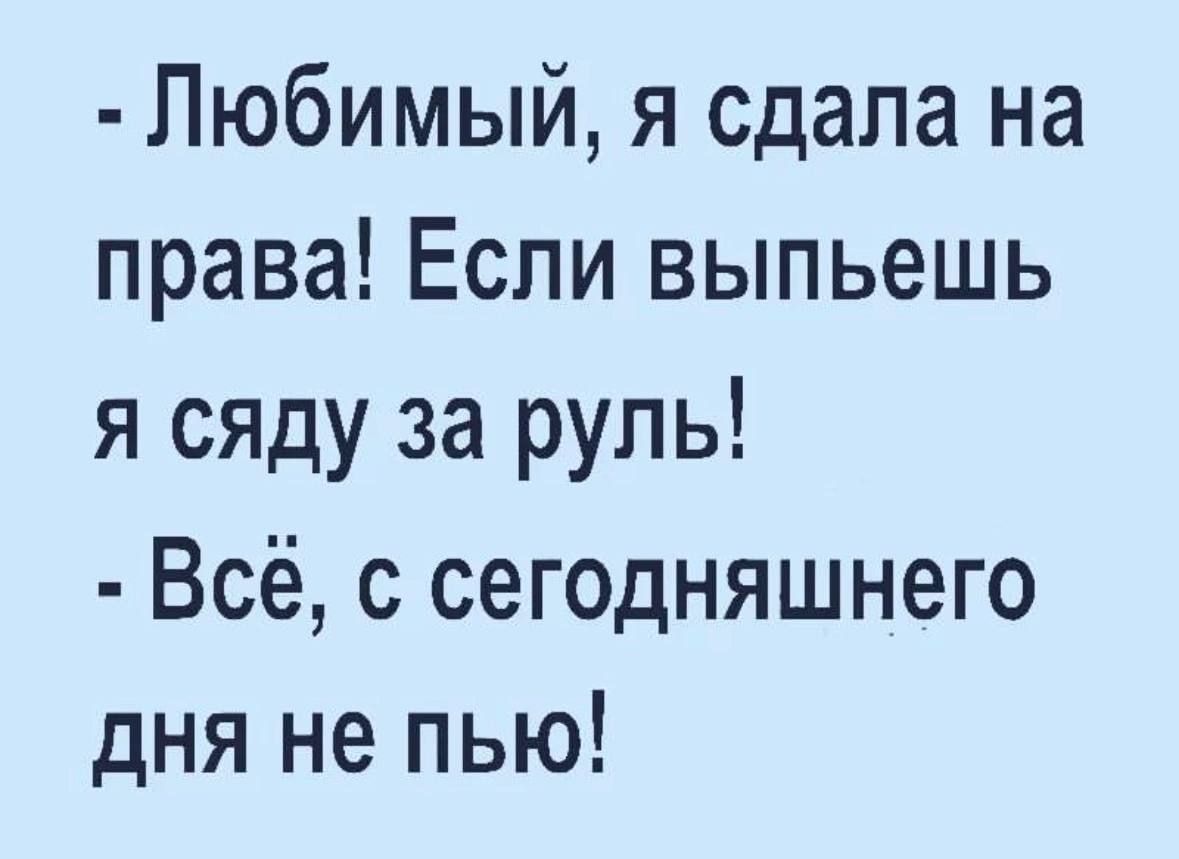 - Любимый, я сдала на права! Если выпьешь я сяду за руль!
- Всё, с сегодняшнего дня не пью!