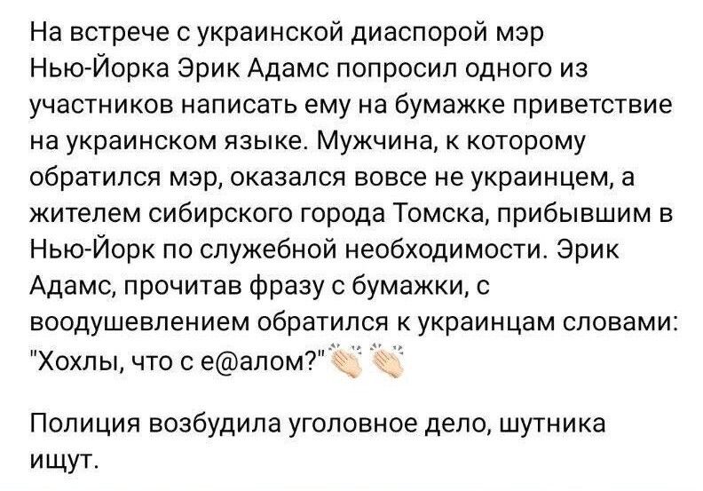На встрече с украинской диаспорой мэр НьюЙорка Эрик Адамс попросил одного из участников написать ему на бумажке приветствие ка украинском языке Мужчина которому обратлся мэр оказался вовсе не украинцем а жителем сибирского города Томска прибывшим в Нью Йорк по служебной необходимости Эрик Адамс прочитав Фразу с бумажки с воодушевлением обраУипся к украинцам словамиа Хохлы что сеапом7 Ф Полиция воз