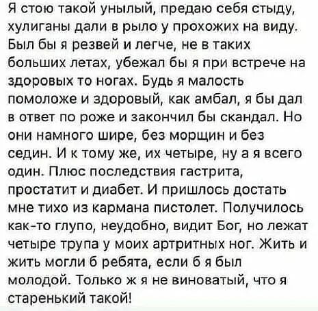 Я стою такой унылый предаю себя стыду хулиганы дали в рыло у прохожих на виду Был бы и резвей и легче не в таких больших летах убежал бы я при встрече на здоровых то ногах Будь я малость помоложе и здоровый как амбал я Бы дал в ответ по роже и закончил бы скандал Но они намного шире без морщин и без седин И к тому же их четыре ну а я всего один Плюс последствия гастрита простатит и диабет И пришло