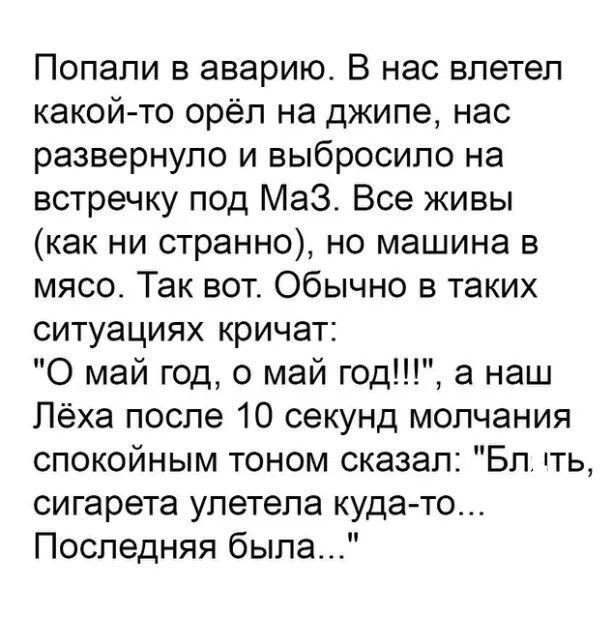 Попали в аварию В нас влетел какойто орёл на джипе нас развернуло и выбросило на встречку под Маз Все живы как ни странно но машина в мясо Так вот Обычно в таких ситуациях кричат 0 май год 0 май год а наш Лёха после 10 секунд молчания спокойным тоном сказал Бл ггь сигарета улетела кудато Последняя была