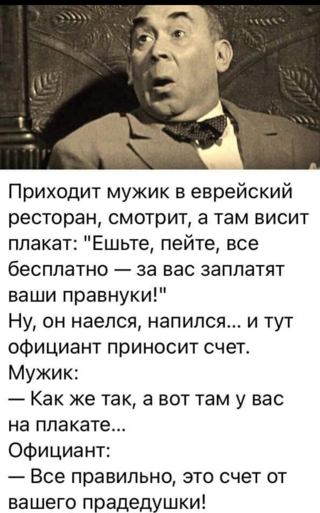 Приходит мужик в еврейский ресторан смотрит а там висит плакат Ешьте пейте все бесплатно за вас заплатят ваши правнуки Ну он наелся напился и тут официант приносит счет Мужик Как же так а вот там у вас на плакате Официант Все правильно это счет от вашего прадедушки