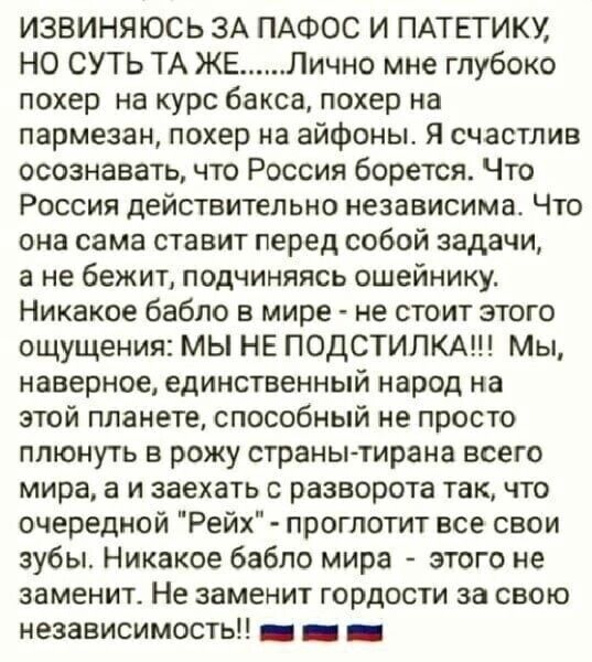 ИЗВИНЯЮСЬ ЗА ПАФОС И ПАТЕГИКУ НО СУП ТА ЖЕ Лично мне глубоко похер на курс бакса похер на пармезан покер на айфоны Я счастлив осознавать что Россия борется Что Россия дейстительно независима Что она сама ставит перед собой задачи а не бежит подчиняясь ошейникут Никакое бабло в мире не стоит этого ощущения МЫ НЕ ПОДСТИЛКА Мы наверное единственный народ на этой планете способный не просто плюнуть в 