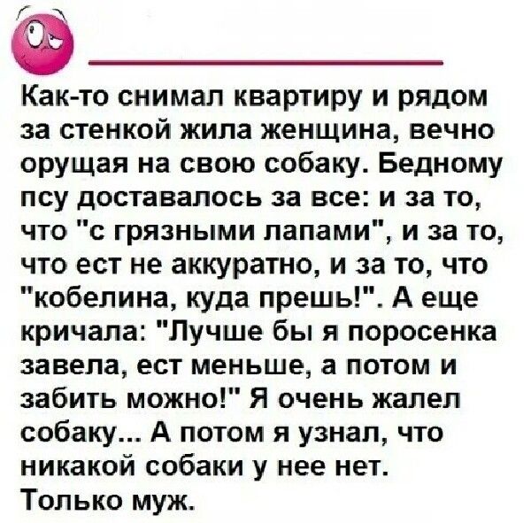 Как то снимал квартиру и рядом за стенкой жипа женщина вечно орущаи на свою собаку Бедному псу доставалось за все и за то что с грязными папами и за то что ест не аккуратно и за то что кобелина куда прешь А еще кричала Лучше бы я поросенка завела ест меньше а потом и забить можно Я очень жалел собаку А потом я узнал что никакой собаки у нее нет Только муж