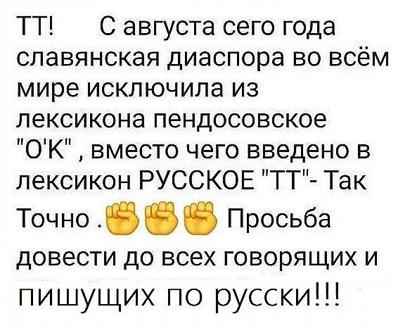 ТТ С августа сего года славянская диаспора во всём мире исключила из лексикона пендосовское ОК вместо чего введено в лексикон РУССКОЕ ТТ Так Точно Просьба дОВЕСТИ до всех говорящих И пишущих по русски