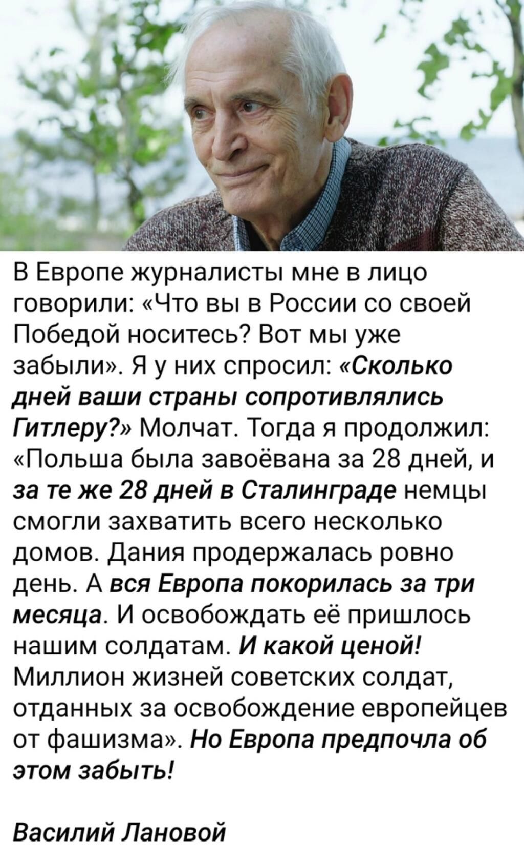 В Европе журналисты мне в лицо говорили Что вы в России со своей Победой носитесь Вот мы уже забыли Я у них спросил Сколько дней ваши страны сопротивлялись Гитлеру Молчат Тогда я продолжил Польша была завоёвана за 28 дней и за те же 28 дней в Сталинграде немцы смогли захватить всего несколько домов Дания продержалась ровно день А вся Европа покорилась за три месяца И освобождать её пришлось нашим 