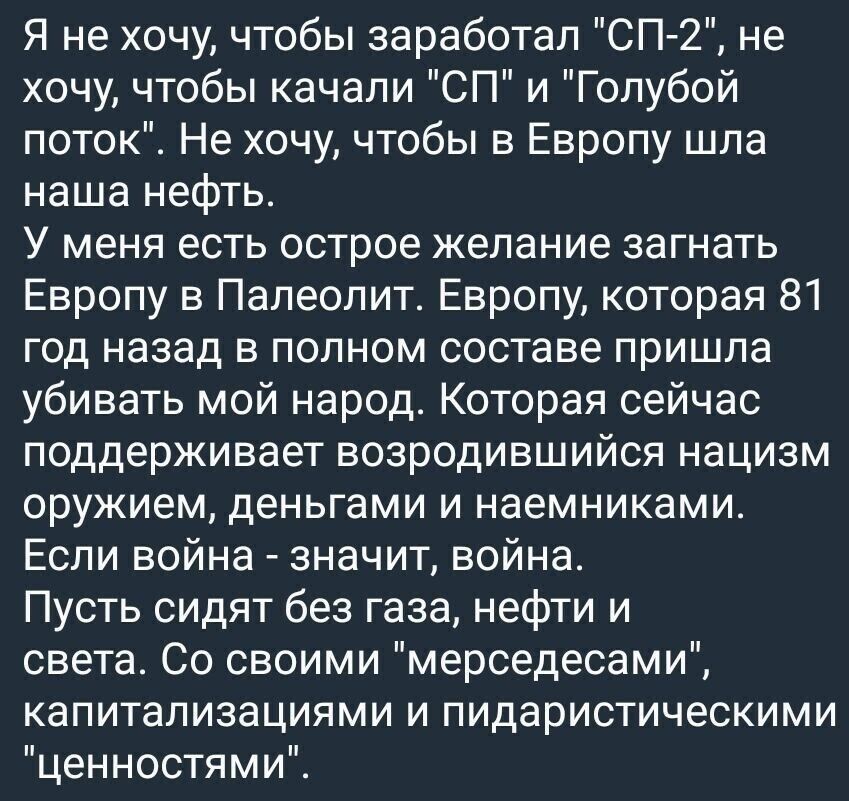 Я не хочу чтобы заработал СП 2 не хочу чтобы качали СП и Голубой поток Не хочу чтобы в Европу шла наша нефть У меня есть острое желание загнать Европу в Папеолит Европу которая 81 год назад в полном составе пришла убивать мой народ Которая сейчас поддерживает возродившийся нацизм оружием деньгами И наемниками Если война значит война Пусть сидят без газа нефти и света Со своими мерседесами капитали