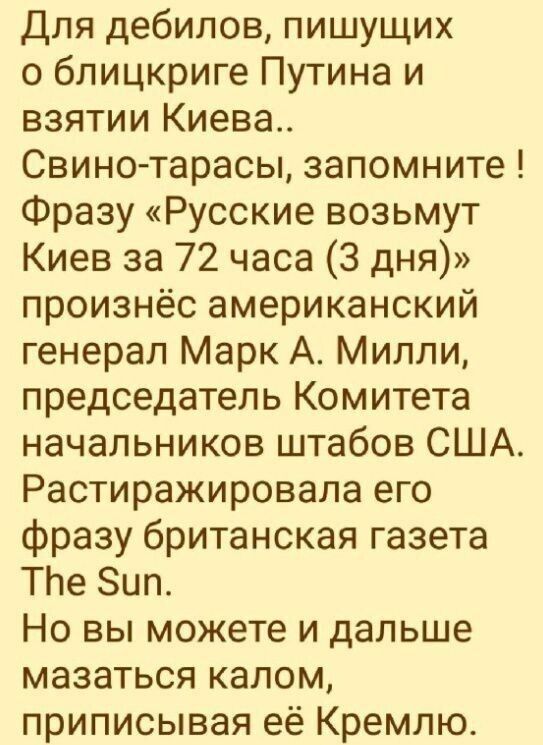для дебилов пишущих блицкриге Путина и взятии Киева Свино тарасы запомните Фразу Русские возьмут Киев за 72 часа 3 дня произнёс американский генерал Марк А Милли председатель Комитета начальников штабов США Растиражировала его фразу британская газета ТЬе Зил Но вы можете и дальше мазаться калом приписывая её Кремлю