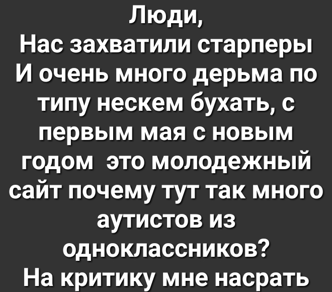 Людц Нас захватили старперы И очень много дерьма по типу нескем бухать с первым мая с новым годом это молодежный сайт почему тут так много аутистов из одноклассников На критику мне насрать