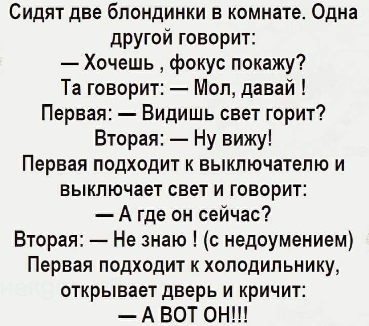 Сидят две блондинки в комнате Одна другой говорит Хочешь фокус покажу Та говорит Мол давай Первая Видишь свет горит Вторая Ну вижу Первая подходит к выключателю и выключает свет и говорит А где он сейчас Вторая Не знаю с недоумением Первая подходит к холодильнику открывает дверь и кричит А ВОТ ОН