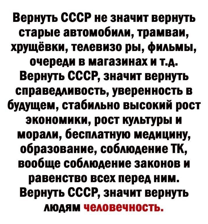 Вернуть СССР не значит вернуть старые автомобили трамваи хрущёвки телевизо ры фильмы очереди в магазинах и тд Вернуть СССР значит вернуть справедливость уверенность в будущем стабильно высокий рост экономики рост культуры и морали бесплатную медицину образование соблюдение ТК вообще соблюдение законов и равенство всех перед ним Вернуть СССР эиачит вернуть людям человечность