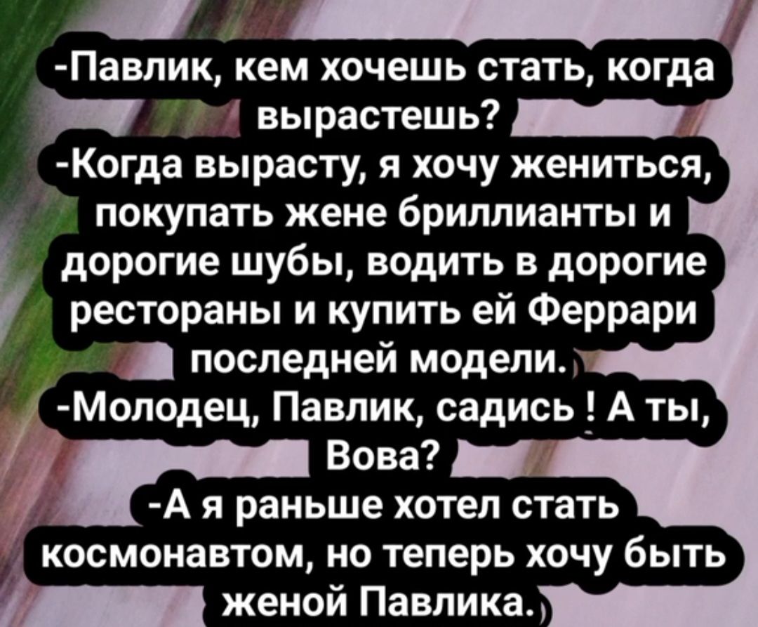 Павпик кем хочешь стать когда _ вырастешь _ Когда вырасту я хочу жениться покупать жене бриллианты и дорогие шубы водить в дорогие рестораны и купить ей Феррари последней модели 1 Моподец Павлик садись А ты Вова _ А я раньше хотел стать космонавтом но теперь хочу быть женой Павлика
