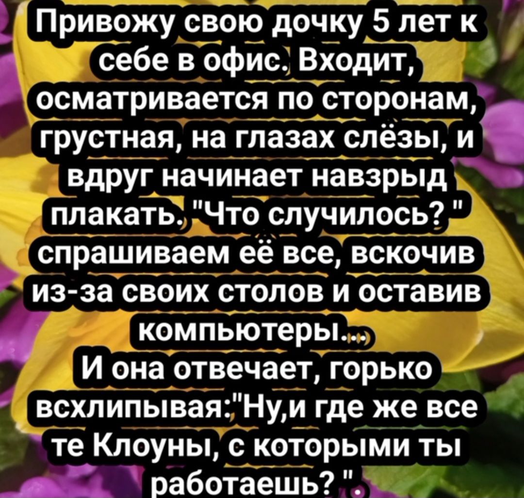 Привожу свою дочку5 лет к себе в офис Входит осматривается по сторонами грустная на глазах слёзы и вдруг начинает навзрвід плакать Что случилось спрашиваем её все вскочив из за своих столов и оставив компьютеры И она отвечает горько всхлипывая Нуи где же все те Клоуны с которыми ты работаешь