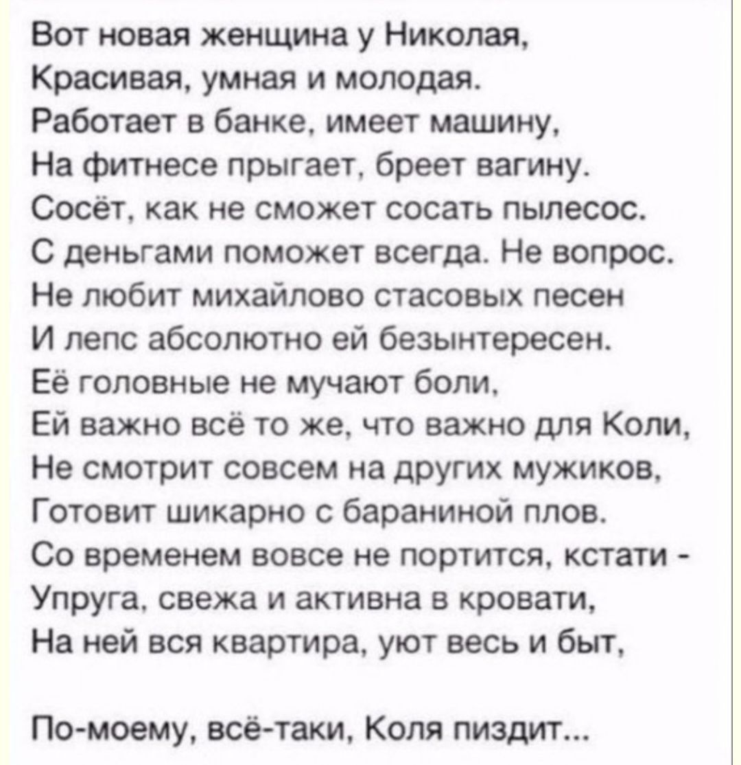 Вот новая женщина у Николая Красивая Униан и молодая Работает в банке имеет машину На фитнесе прыгает бреет вагину Сосёт как не сможет сосать пылесос С деньгами поможет всегда Не вопрос Не любит михайлово стасовых песен И лепс абсолютно ей безынтересеи Её головные не мучают боли Ей важно всё то же что важно для Коли Нв смотрит совсем на других мужиков Готовит шикарно бараниной плов Со времвием вов