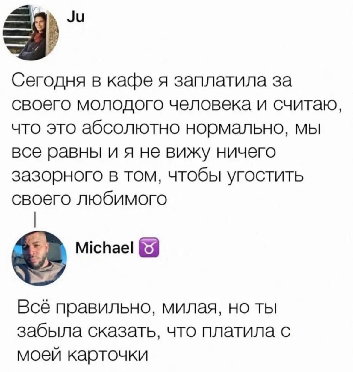 эли Сегодня в кафе 5 заплатила за своего молодого человека и считаю что это абсолютно нормально мы БСЭ равны И Я не ВИЖУ НИЧЭГО ЗЗЗОРНОГО В ТОМ ЧТОбЫ УГОСТИТЬ СВОЕГО ПЮбИМОГО міспаеі Всё правильно милая но ты забыла сказать что платила с моей карточки