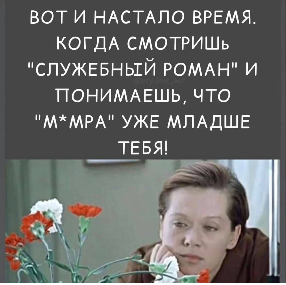 вот и НАСТАПО ВРЕМЯ КОГДА СМОТРИШь СЛУЖЕБНЫЕЙ РОМАН и ПОНИМАЕШЬ ЧТО ММРА УЖЕ МПАДШЕ ТЕБЯ
