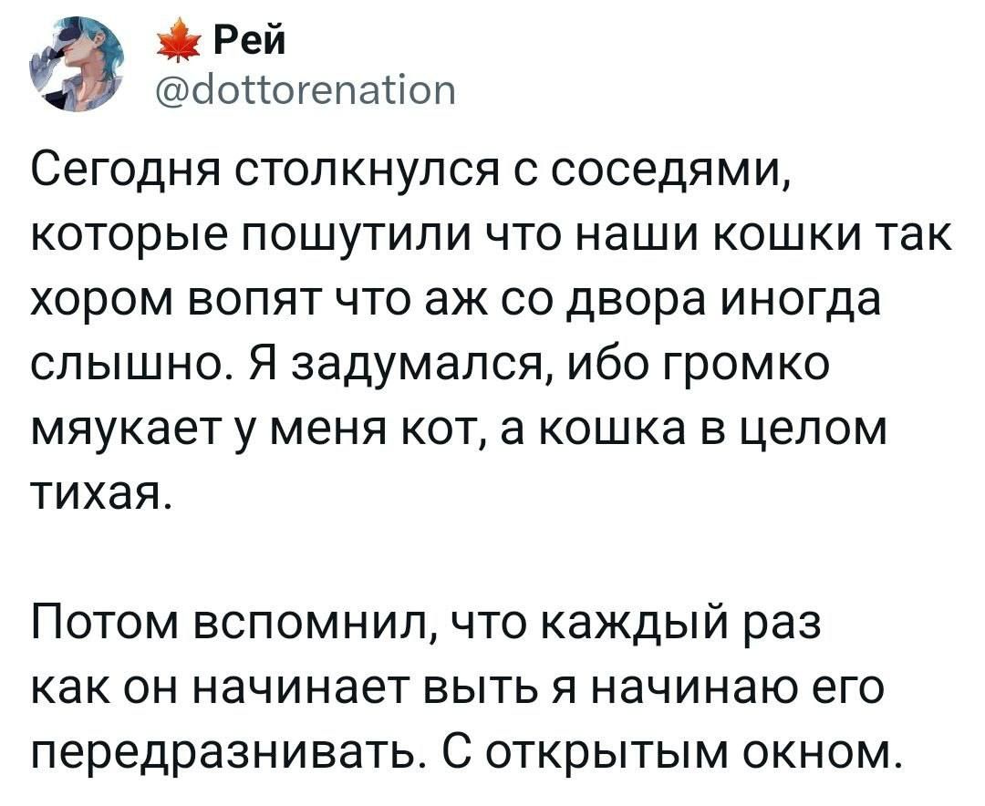 Рей сіопогепаиоп Сегодня столкнулся с соседями которые пошутили что наши кошки так хором вопят что аж со двора иногда слышно Я задумался ибо громко мяукаету меня кот а кошка в целом тихая Потом вспомнил что каждый раз как ОН начинает БЫТЬ Я НЗЧИНЭЮ его передразнивать С открытым окном