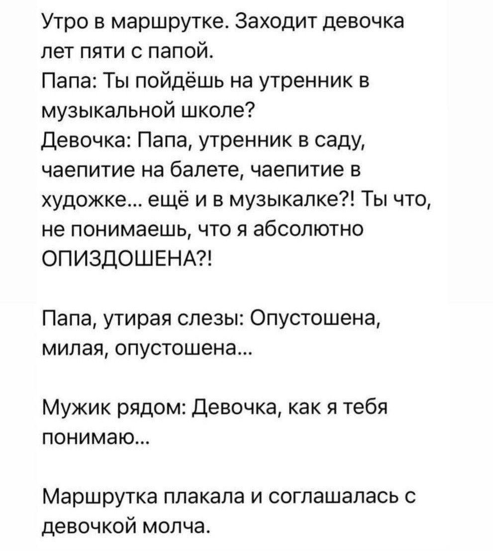 Утро в маршрутке Заходит девочка пет пяти папо Папа Ты пойдёшь на утренник в музыкальной школе Девочка Папа утренник в саду чаепитие на балете чаепитие в художке ещё и в музыкалке Ты что не понимаешь что я абсолютно ОПИЗДОШЕНА Папа утирая слезы Опустешена милая опустошена Мужик рядом девочка как я тебя понимаю Маршрутка плакала и соглашалась с девочкой молча