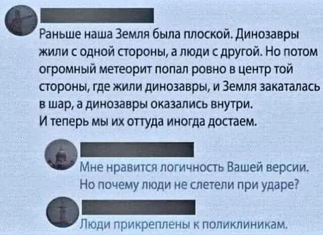 _ Раньше наша Земля была птхкой диншавры жили с одной стороны люди другой Но потом огромный метеорит попал ровно в центр той стороны где жили динозавры и Земля закатилась в шар в динозавры оказались внутри И теперь мы их оттуда иногда достаем Мне нравится логичность Вашей версии Но почему люди не слетели при ударе Люди прикреплены к поликлиникам