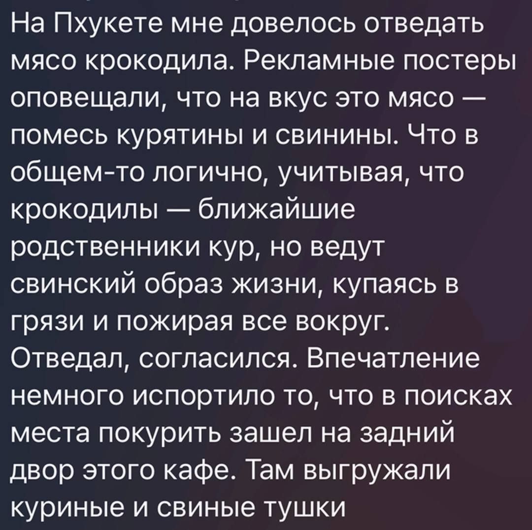 На Пхукете мне довелось отведать мясо крокодила Рекламные постеры оповещали что на вкус это мясо помесь курятины и свинины Что в общемто логично учитывая что крокодилы ближайшие родственники кур но ведут свинский образ жизни купаясь в грязи и пожирая все вокруг Отведал согласился Впечатление немного испортило то что в поисках места покурить зашел на задний двор этого кафе Там выгружали куриные и с