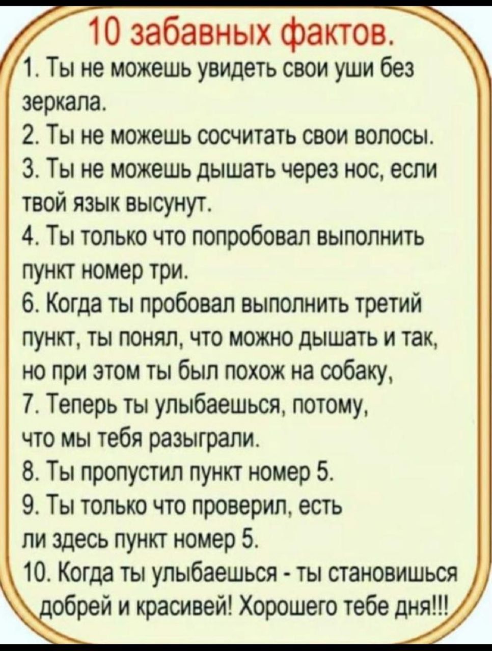 10 забавных фактов 1 Ты не можешь увидеть свои уши без зеркала 2 Ты не можешь сосчитать свои волосы 3 Ты не можешь дышать через нос еспи твой язык высунут 4 Ты только что попробовал выполнить пункт номер три 6 Когда ты пробовал выполнить третий пункт ты понял что можно дышать и так но при этом ты был похож на собаку 7 Теперь ты упыбаешься потому что мы тебя разыграли 8 Ты пропустил пункт номер 5 9