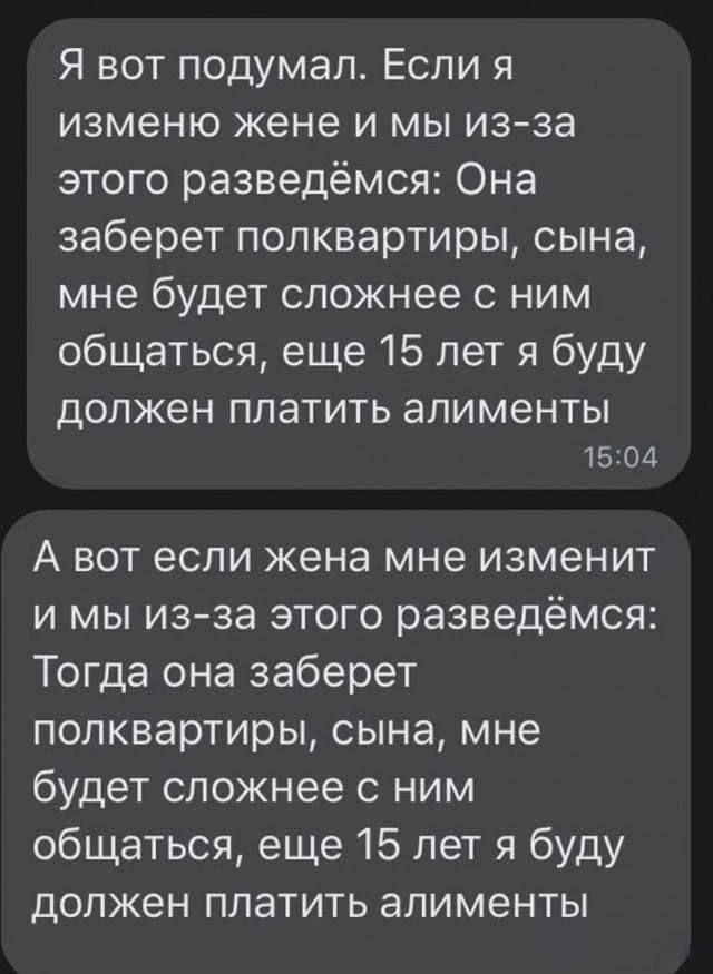 Я вот подумал Если я изменю жене и мы из за этого разведёмся Она заберет полквартиры сына мне будет сложнее с ним общаться еще 15 лет я буду должен платить алименты 1504 А вот если жена мне изменит и мы из зЗа этого разведёмся Тогда она заберет полквартиры сына мне будет сложнее с ним общаться еще 15 лет я буду должен платить алименты