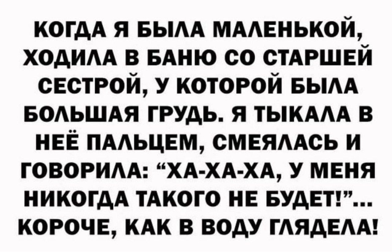 КОГДА Я БЫЛА МАЛЕНЬКОЙ ХОДИЛА В БАНЮ СО СТАРШЕЙ СЕСТРОЙ У КОТОРОЙ БЫЛА БОЛЬШАЯ ГРУДЬ Я ТЫКАЛА В НЕЁ ПАЛЬЦЕМ СМЕЯЛАСЬ И ГОВОРИЛА ХА ХА ХА У МЕНЯ НИКОГДА ТАКОГО НЕ БУДЕТ КОРОЧЕ КАК В ВОДУ ГЛЯДЕЛА