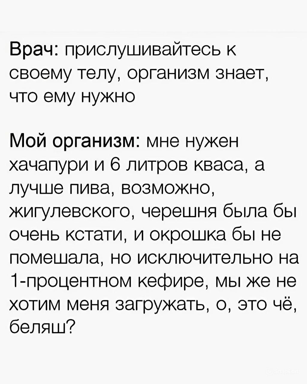 Врач прислушивайтесь к своему телу организм знает что ему нужно Мой организм мне нужен хачапури и 6 литров кваса а лучше пива возможно жигулевского черешня была бы очень кстати и окрошка бы не помешала но исключительно на 1 процентном кефире мы же не хотим меня загружать о это чё беляш