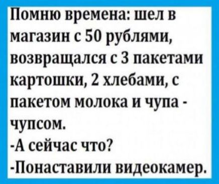 Помню времена шел в магазин с 50 рублями возвращался с 3 пакетами картошки 2 хлебами с пакетом молока и чупа чупсом А сейчас что Понаставили видеокамер