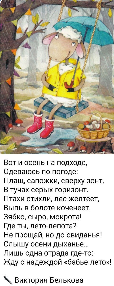 Вот и осень на подходе Одеваюсь по погоде Плащ сапожки сверху зонт В тучах серых горизонт Птахи стихли лес желтеет Выпь в болоте коченеет Зябко сыро мокрота Где ты лето лепота Не прощай но до свиданья Слышу осени дыханье Лишь одна отрада где то Жду с надеждой бабье лето Виктория Белькова