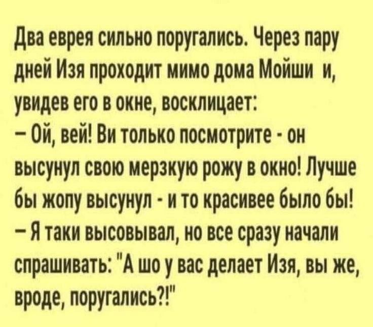 Два еврея сильно поругались Через пару дней Изя проходит мимо дома Мойши увидев его в окне восклицает 0Й вей Ви только посмотрите он высунул свою мерзкую рожу в окно Лучше бы жопу высунул и то красивее было бы Ятаки высовывал но все сразу начали спрашивать А шо у вас делает Изя вы же вроде поругались