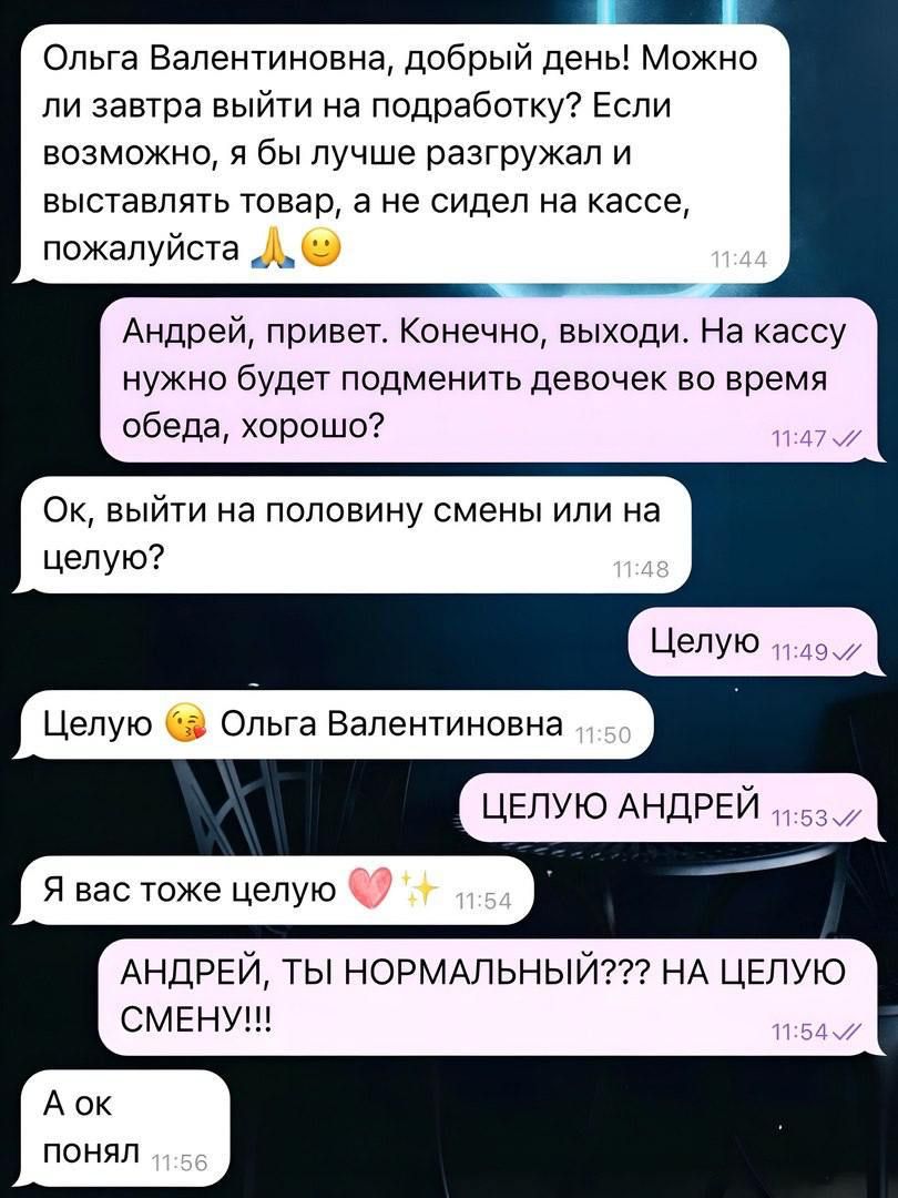 н Ольга Валентиновна добрый день Можно ли завтра выйти на подработку Если возможно я бы лучше разгружал и выставлять товар а не сидел на кассе пожалуйста Л Андрей привет Конечно выходи На кассу нужно будет подменить девочек во время обеда хорошо Ок выйти на половину смены или на целую Целую Целую Ольга Валентиновна ЦЕЛУЮ АНДРЕЙ Я вас тоже целую АНД