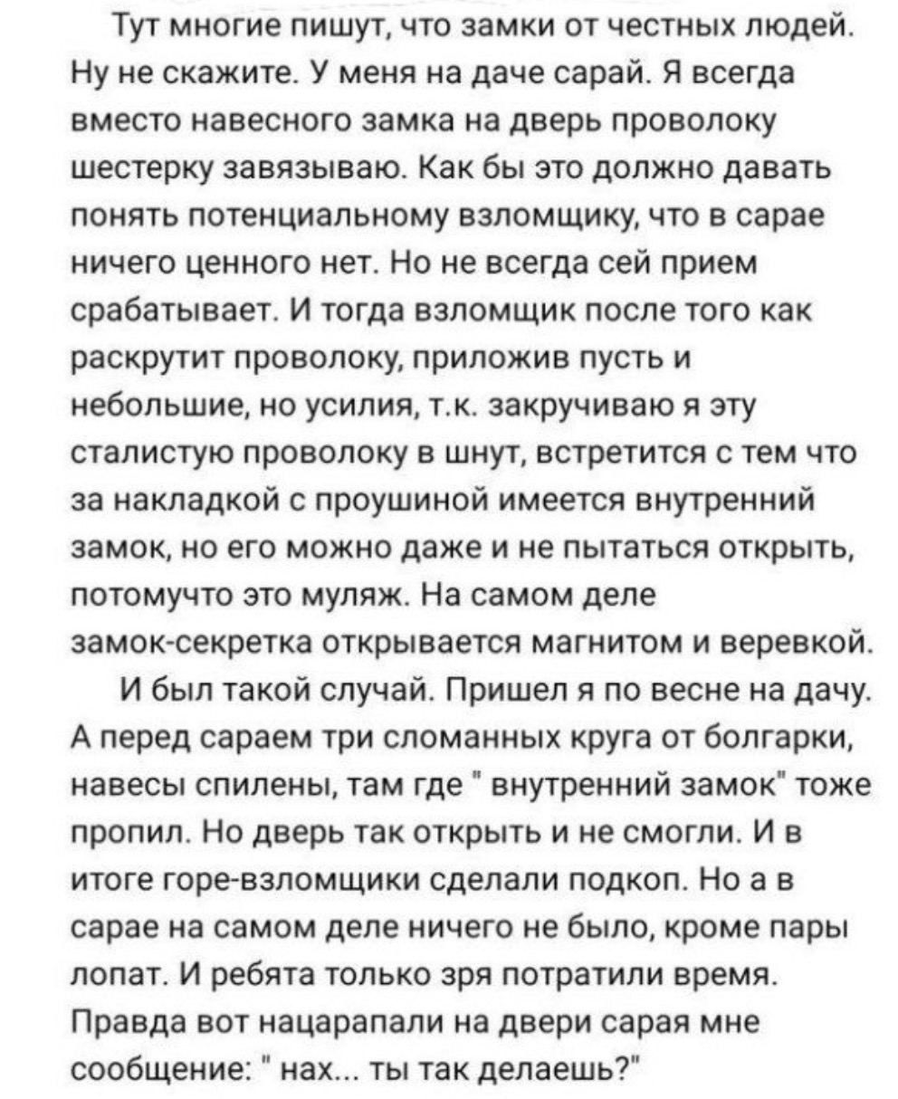 Тут многие пишут что замки от честных людей Нуне скажите У меня на даче сарай Я всегда вместо навесного замка на дверь проволоку шестерку завязываю Как бы это должно давать понять потенциальному взломщику что в сарае ничего ценного нет Но не всегда сей прием срабатывает И тогда взломщик после того как раскрутит проволоку приложив пусть и небольшие 