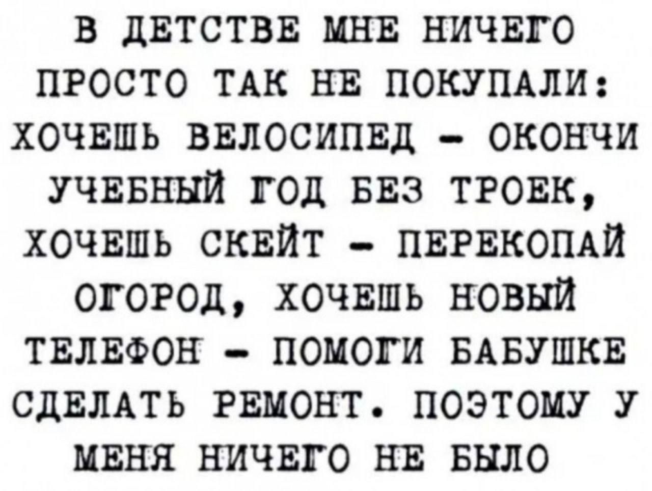 В ДЕТСТВЕ МНЕ НИЧЕГО ПРОСТО ТАК НЕ ПОКУПАЛИ ХОЧЕШЬ ВЕЛОСИПЕД ОКОНЧИ УЧЕБНЫЙ ГОД БЕЗ ТРОЕК ХОЧЕШЬ СКЕЙТ ПЕРЕКОПАЙ ОГОРОД ХОЧЕШЬ НОВЫЙ ТЕЛЕФОН ПОМОГИ БАБУШКЕ СДЕЛАТЬ РЕМОНТ ПОЭТОМУ У МЕНЯ НИЧЕГО НЕ БЫЛО