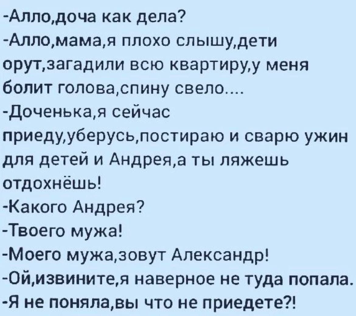 Алло, дочка как дела? - Алло, мама, я плохо слышу, дети орут, загадили всю квартиру, у меня болит голова, спину свело…. - Доченька, я сейчас приеду, уберусь, постираю и сварю ужин для детей и Андрея, а ты ляжешь отдохнёшь! - Какого Андрея? - Твоего мужа! - Моего мужа, зовут Александр! - Ой, извините, наверно не туда попала. - Я не поняла, вы что не приедете?!