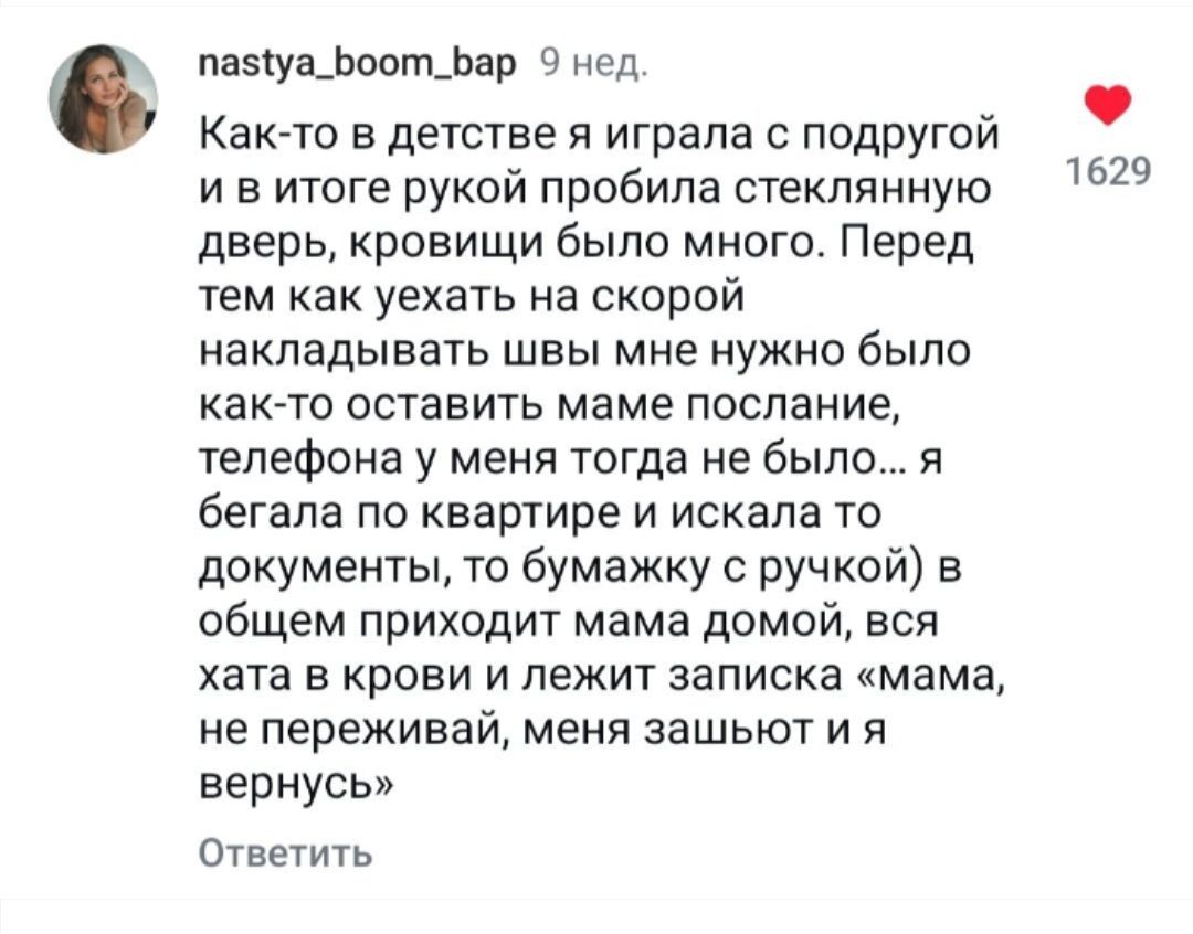 Как-то в детстве я играла с подругой и в итоге рукой пробила стеклянную дверь, кровищи было много. Перед тем как уехать на скорой накладывать швы мне нужно было как-то оставить маме послание, телефона у меня тогда не было... я бегала по квартире и искала то бумажку с ручкой) в общем приходит мама домой, вся хата в крови и лежит записка 