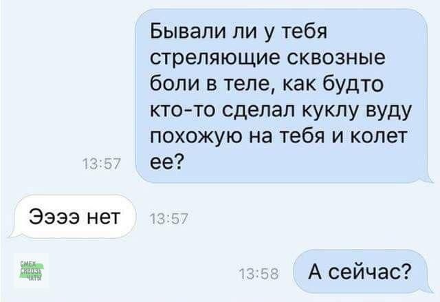 Бывали ли у тебя стреляющие сквозные боли в теле, как будто кто-то сделал куклу вуду, похожую на тебя и колет ее? Ээээ нет. А сейчас?