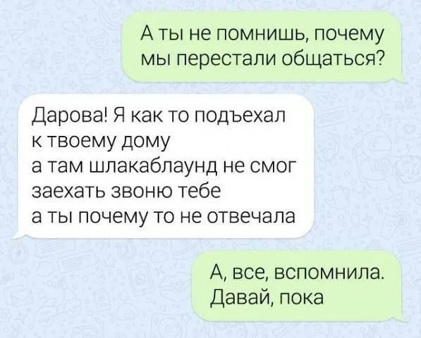 А ты не помнишь, почему мы перестали общаться?
Дарова! Я как то подъехал к твоему дому а там шлакaбаунд не смог заехать звоню тебе а ты почему то не отвечала
А, все, вспомнила. Давай, пока