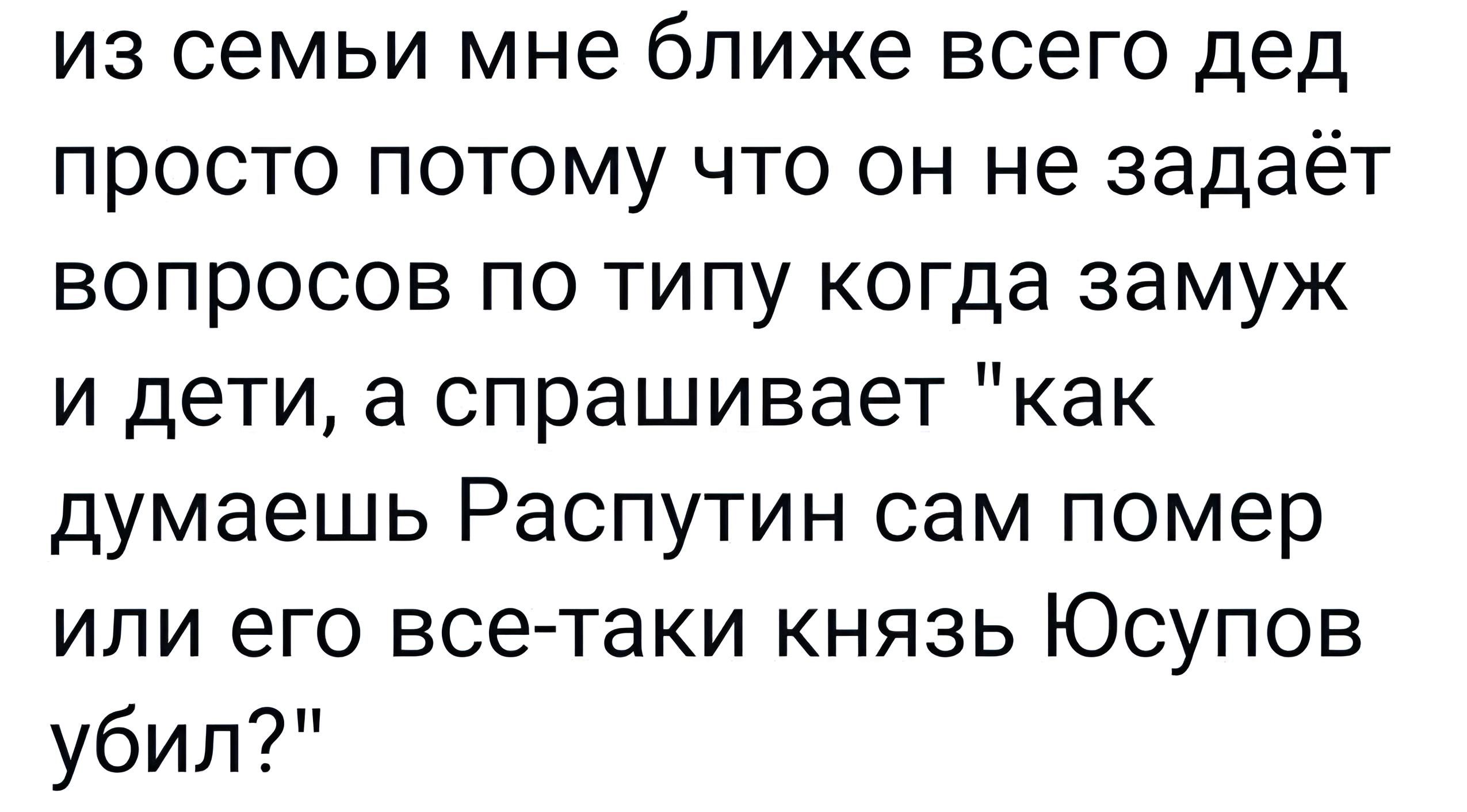 из семьи мне ближе всего дед просто потому что он не задаёт вопросов по типу когда замуж и дети а спрашивает как думаешь Распутин сам помер или его все таки князь Юсупов убил