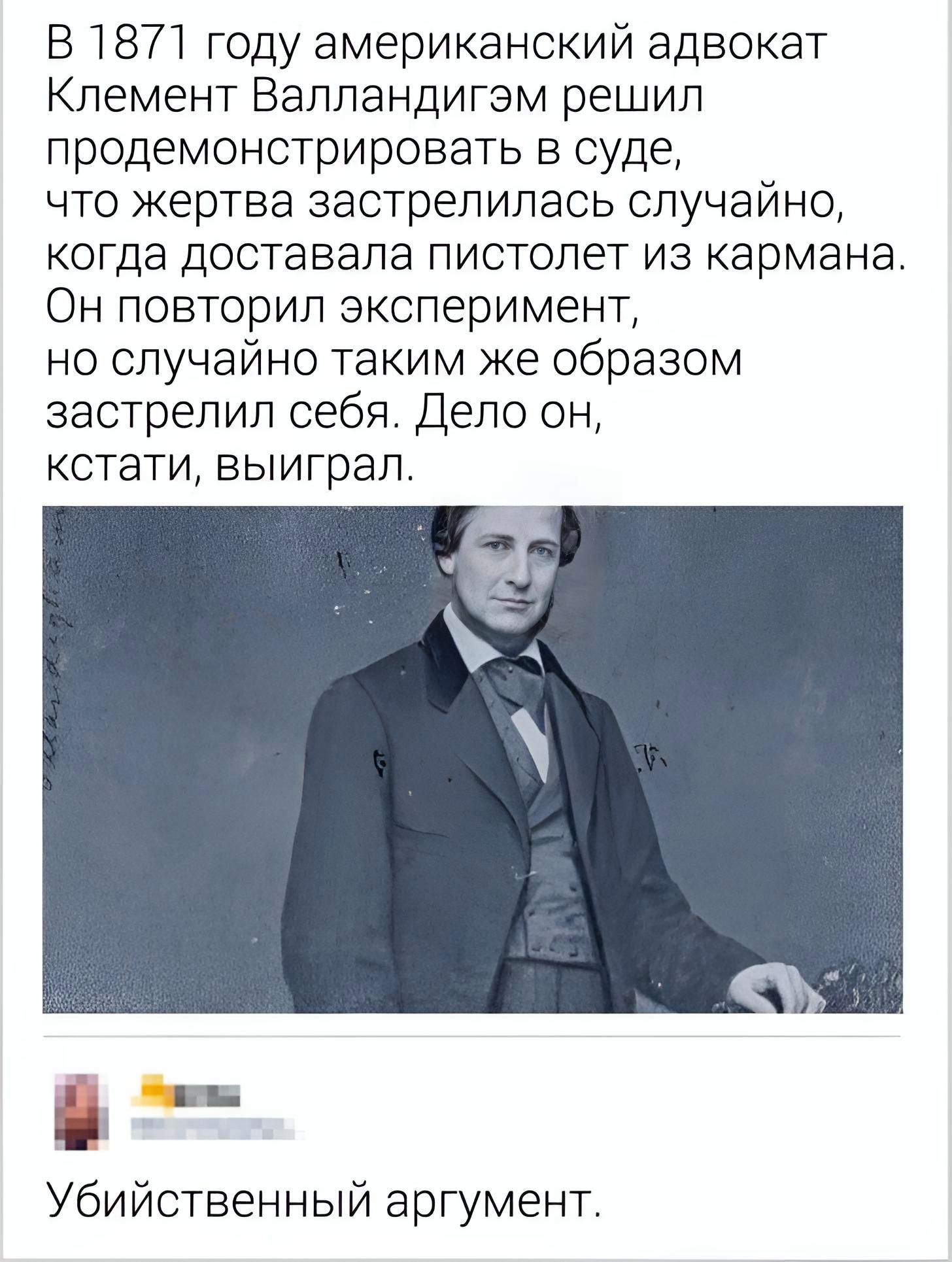 В1871 году американский адвокат Клемент Валпандигэм решил лродемонстрировать в суде что жертва застрепипась случайно когда доставала пистолет из кармана ОН ПОВТОрИЛ эксперимент но случайно таким же образом застрелил себя Дело он кстати выиграл и г Убийственный аргумент