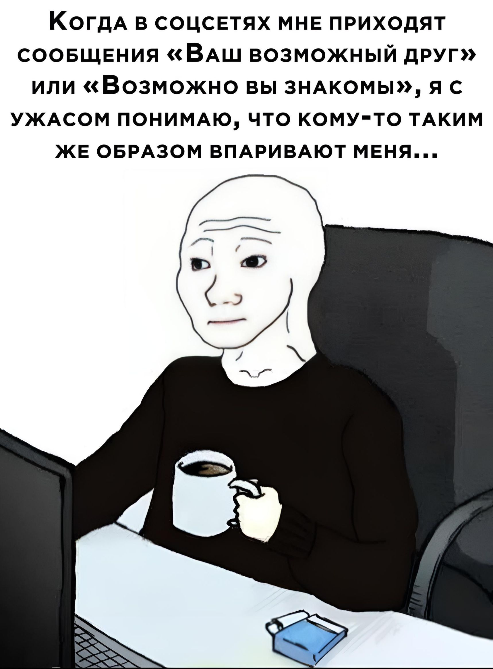 КОГДА в соцсетях мне приходят соовщвния ВАШ возможный друг или Возможно вы ЗНАКОМЫ я с УЖАСОМ ПОНИМАЮ ЧТО КОМУ ТО ТАКИМ ЖЕ ОБРАЗОМ ВПАРИБАЮТ МЕНЯ
