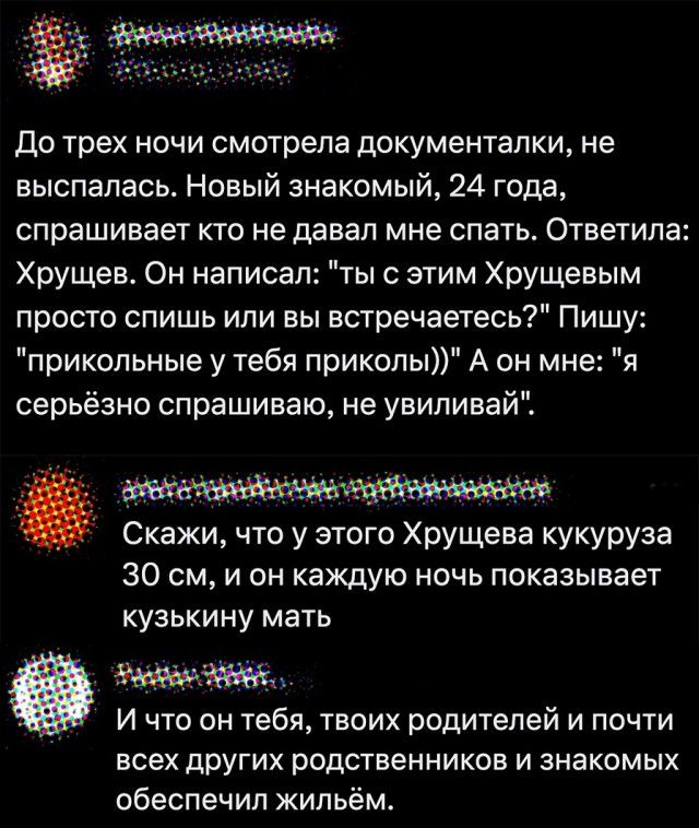до трех ночи смотрела документалки не выспалась Новый знакомый 24 года спрашивает кто не давал мне спать Ответила Хрущев Он написал тыс этим ХрУЩевым просто спишь или вы встречаетесь Пишу прикольные у тебя приколы А он мне я серьёзно спрашиваю не увиливай Скажи что у этого ХрУЩева кукуруза 30 см и он каждую ночь показывает кузькину мать И что он тебя твоих родителей и почти всех других родственник