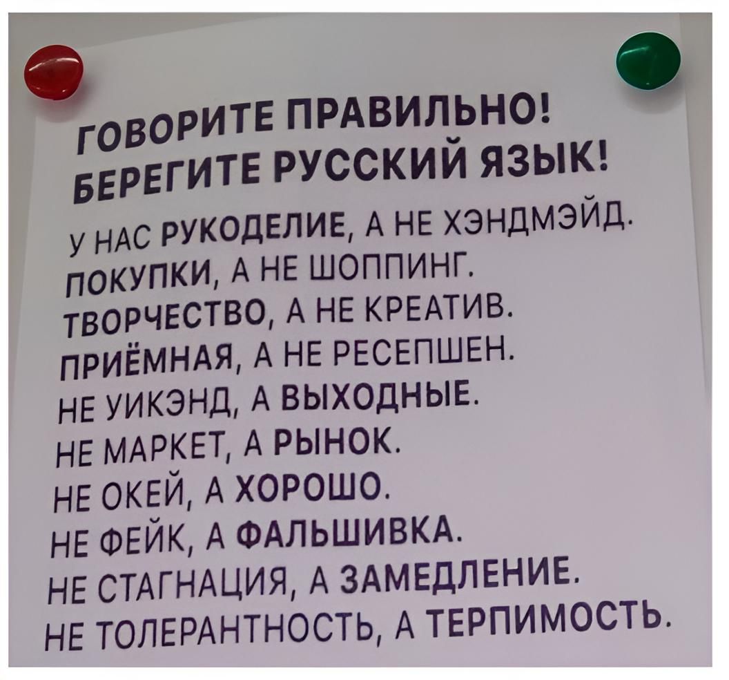 ГОВОРИТЕ ПРАВИЛ_ЬН0 БЕРЕГИТЕ РУССКИИ ЯЗЫК у ндс РУКОДЕЛИЕ А НЕ хэндмэйд покупки А НЕ шоппинг творчество А не КРЕАТИВ ПРИЁМНАЯ А НЕ РЕСЕПШЕН НЕ уикэнд А выходныв НЕ МАРКЕТ А Рынок НЕ ОКЕЙ А хорошо НЕ ФЕЙК А ФАЛЬШИВКА НЕ СТАГНАЦИЯ А ЗАМЕДЛЕНИЕ НЕ толищнтность А ТЕРПИМОСТЬ