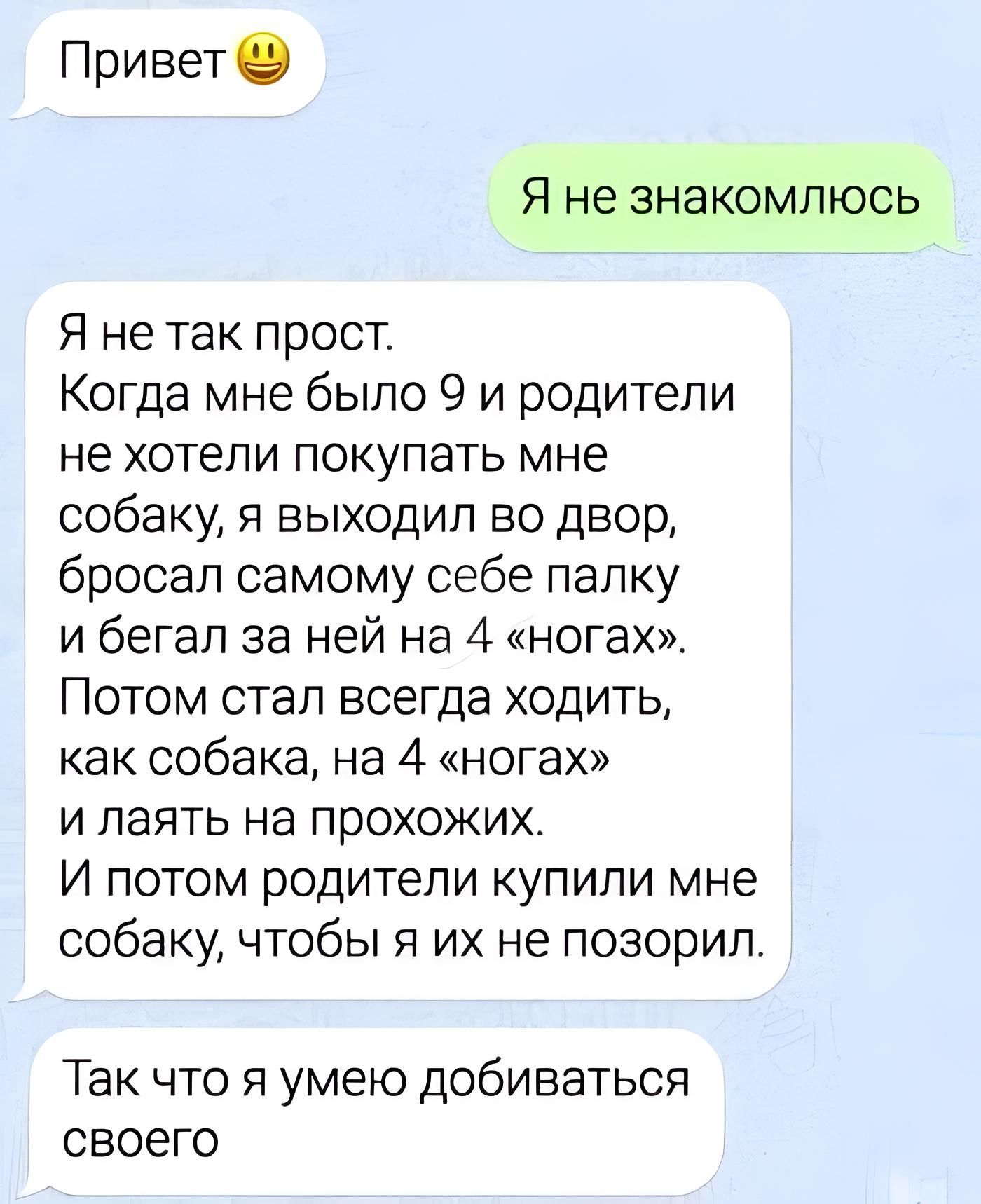 Привет Я не знакомлюсь Я не так прост Когда мне было 9 и родители не хотели покупать мне собаку я выходил во двор бросал самому себе папку и бегал за ней на 4 ногах Потом стал всегда ходитьт как собака на 4 юга и паять на прохожих И потом родители купили мне собаку чтобы я их не поверил Так что я умею добиваться своего