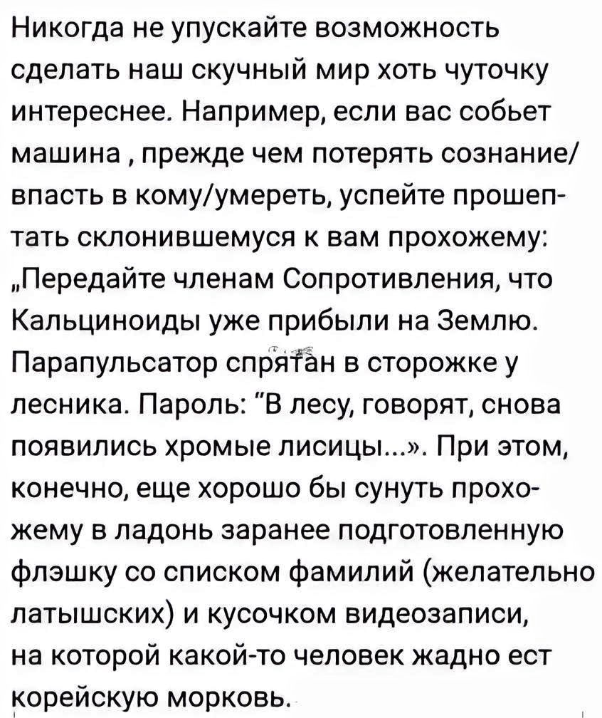 Никогда не упускайте возможность сделать наш скучный мир хоть чуточку интереснее Например если вас собьет машина прежде чем потерять сознание впасть в комуумереТЬ успейте прошеп тать склонившемуся к вам прохожему Передайте членам Сопротивления что Кальциноиды уже прибыли на Землю Парапульсатор спрятан в сторожке у лесника Пароль В лесу говорят снова появились хромые птицы При этом конечно еще хоро