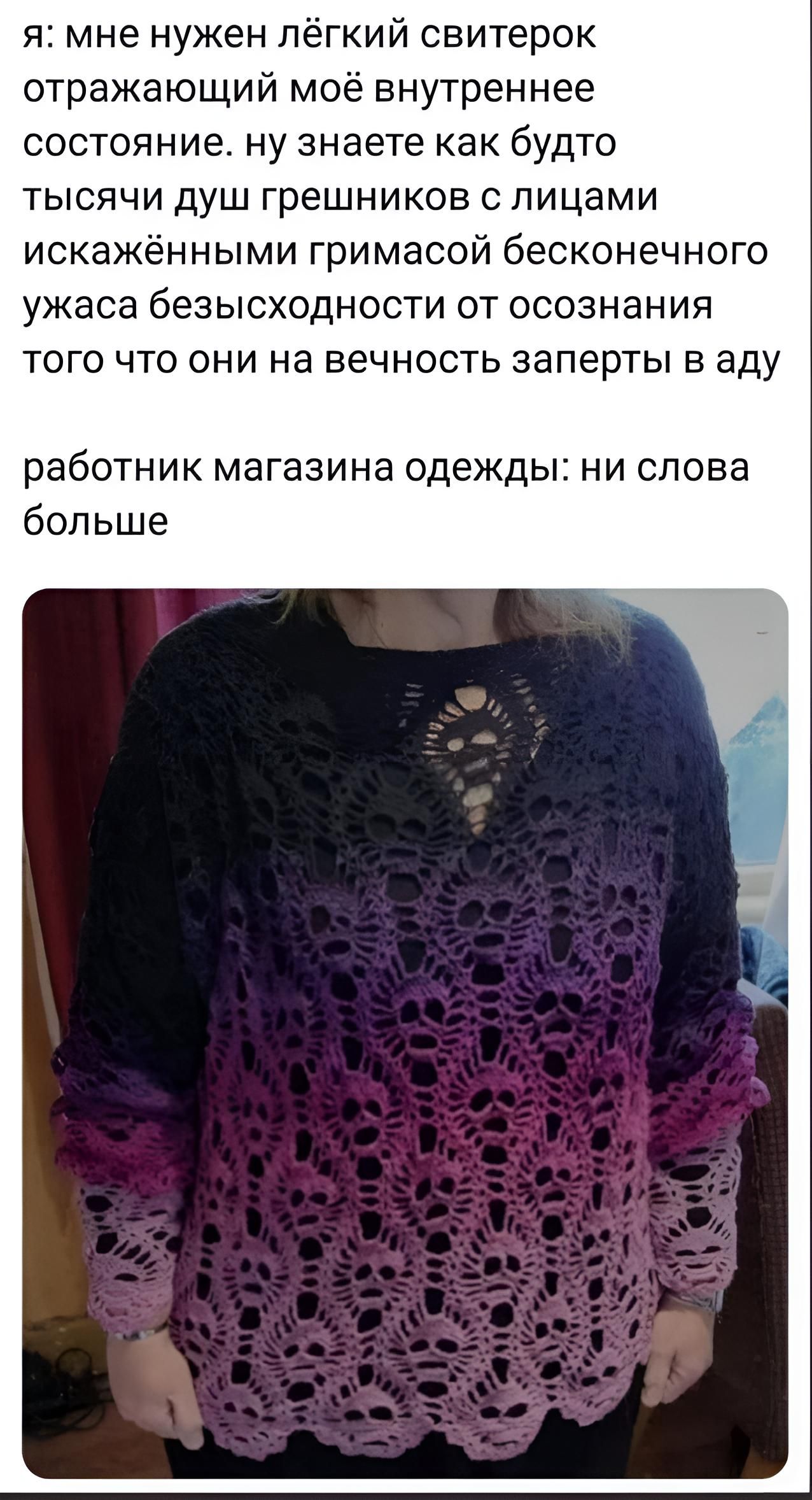 я мне нужен пегкий свитерок отражающий моё внутреннее состояние ну знаете как будто тысячи душ грешников с лицами искажёнными гримасой бесконечно о ужаса безысходности от осознания того что они на вечность заперты в аду работник магазина одежды ни слова больше