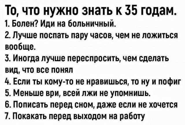 То что нужно знать к 35 годам 1 Болен Иди на Больничный 2 Лучше поспать пару часов чем не ложиться вообще 3 Иногда лучше пеоеспросить чем сделать ВИД что все понял 5 Если ты кому то не нравишься то ну и пофиг 5 Меньше при всей лжи не упомнишь Пописать перед сном даже если не хочется 7 Покакать перед выходом на работу