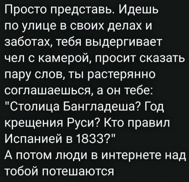 Просто представь Идешь по улице в своих делах и заботах тебя выдергивает чел 0 камерой просит сказать пару слов ты растерянно соглашаешься а он тебе Столица Бангладеша Год крещения Руси Кто правил Испанией 51833 А потом люди в интернете над тобой потешаются